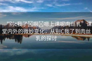 “別c我了?啊?嗯上課呢肉絲乳”課堂內(nèi)外的微妙變化，從別C我了到肉絲乳的探討