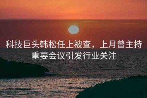 科技巨頭韓松任上被查，上月曾主持重要會(huì)議引發(fā)行業(yè)關(guān)注
