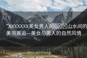 “XXXXXXX美女男人??山水間的美麗邂逅—美女與男人的自然風(fēng)情