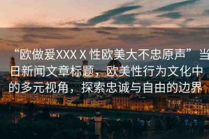 “歐做爰XXXⅩ性歐美大不忠原聲”當(dāng)日新聞文章標(biāo)題，歐美性行為文化中的多元視角，探索忠誠(chéng)與自由的邊界