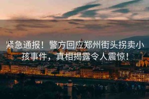 緊急通報！警方回應(yīng)鄭州街頭拐賣小孩事件，真相揭露令人震驚！