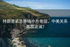 特朗普緊急等待中方電話，中美關(guān)系再掀波瀾？