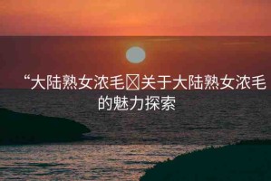 “大陸熟女濃毛?關(guān)于大陸熟女濃毛的魅力探索