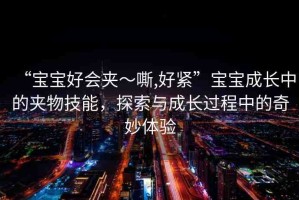 “寶寶好會(huì)夾～嘶,好緊”寶寶成長(zhǎng)中的夾物技能，探索與成長(zhǎng)過程中的奇妙體驗(yàn)