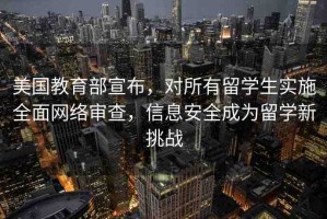 美國(guó)教育部宣布，對(duì)所有留學(xué)生實(shí)施全面網(wǎng)絡(luò)審查，信息安全成為留學(xué)新挑戰(zhàn)