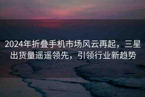 2024年折疊手機(jī)市場風(fēng)云再起，三星出貨量遙遙領(lǐng)先，引領(lǐng)行業(yè)新趨勢