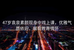47歲袁泉素顏現(xiàn)身中戲上課，優(yōu)雅氣質(zhì)依舊，展現(xiàn)教育情懷