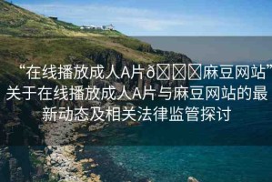 “在線播放成人A片??麻豆網(wǎng)站”關(guān)于在線播放成人A片與麻豆網(wǎng)站的最新動態(tài)及相關(guān)法律監(jiān)管探討