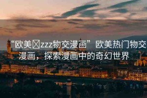 “歐美?zzz物交漫畫(huà)”歐美熱門(mén)物交漫畫(huà)，探索漫畫(huà)中的奇幻世界