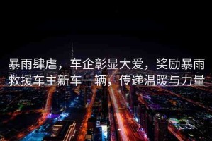 暴雨肆虐，車(chē)企彰顯大愛(ài)，獎(jiǎng)勵(lì)暴雨救援車(chē)主新車(chē)一輛，傳遞溫暖與力量