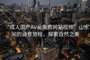 “成人國產(chǎn)AV秘免費(fèi)網(wǎng)站視頻”山水間的詩意旅程，探索自然之美