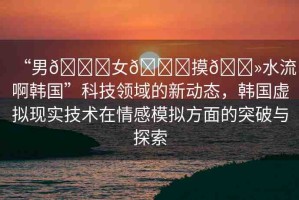 “男??女??摸??水流啊韓國”科技領域的新動態(tài)，韓國虛擬現(xiàn)實技術在情感模擬方面的突破與探索