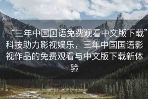 “三年中國國語免費(fèi)觀看中文版下載”科技助力影視娛樂，三年中國國語影視作品的免費(fèi)觀看與中文版下載新體驗(yàn)