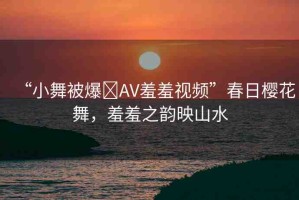 “小舞被爆?AV羞羞視頻”春日櫻花舞，羞羞之韻映山水