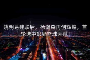 姚明易建聯(lián)后，楊瀚森再創(chuàng)輝煌，首輪選中彰顯籃球天賦！