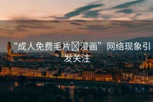 “成人免費毛片?漫畫”網(wǎng)絡(luò)現(xiàn)象引發(fā)關(guān)注