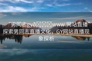 “男同志gy??www.網(wǎng)站直播”探索男同志直播文化，GY網(wǎng)站直播現(xiàn)象探析