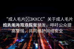 “成人毛片?3KXCC”關(guān)于成人毛片的新聞與觀點(diǎn)探討
成人毛片市場(chǎng)亂象頻發(fā)，呼吁公眾提高警惕，共同維護(hù)網(wǎng)絡(luò)安全