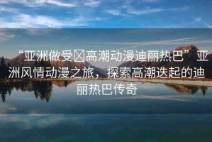“亞洲做受?高潮動(dòng)漫迪麗熱巴”亞洲風(fēng)情動(dòng)漫之旅，探索高潮迭起的迪麗熱巴傳奇