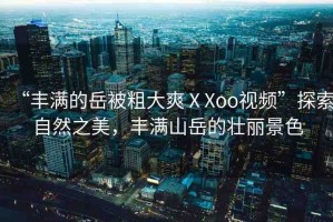 “豐滿的岳被粗大爽ⅩXoo視頻”探索自然之美，豐滿山岳的壯麗景色