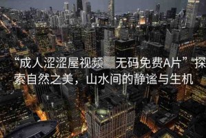 “成人澀澀屋視頻▓無碼免費A片”探索自然之美，山水間的靜謐與生機(jī)