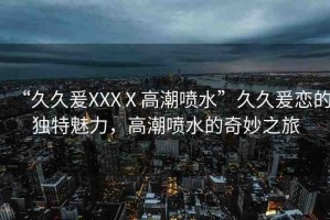 “久久爰XXXⅩ高潮噴水”久久爰戀的獨特魅力，高潮噴水的奇妙之旅