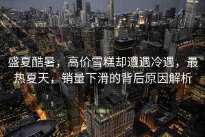 盛夏酷暑，高價(jià)雪糕卻遭遇冷遇，最熱夏天，銷量下滑的背后原因解析