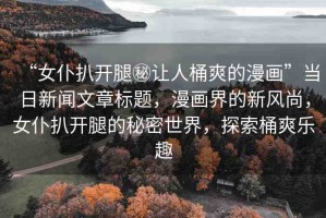 “女仆扒開腿秘讓人桶爽的漫畫”當日新聞文章標題，漫畫界的新風尚，女仆扒開腿的秘密世界，探索桶爽樂趣