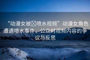 “動(dòng)漫女被?噴水視頻”動(dòng)漫女角色遭遇噴水事件，公眾對(duì)視頻內(nèi)容的爭(zhēng)議與反思