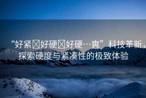“好緊?好硬?好硬…爽”科技革新，探索硬度與緊湊性的極致體驗