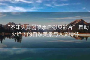 “不知火舞?噴水自慰爽影片”舞動火焰下的自然美景與人文情懷
