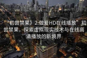 “初嘗禁果》2:做爰HD在線播放”初嘗禁果，探索虛擬現(xiàn)實(shí)技術(shù)與在線高清播放的新境界