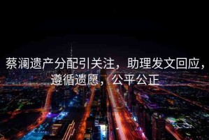 蔡瀾遺產(chǎn)分配引關(guān)注，助理發(fā)文回應(yīng)，遵循遺愿，公平公正