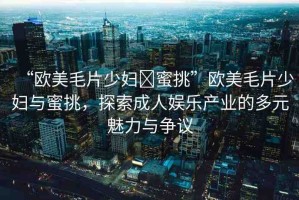 “歐美毛片少婦?蜜挑”歐美毛片少婦與蜜挑，探索成人娛樂產(chǎn)業(yè)的多元魅力與爭(zhēng)議