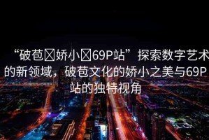 “破苞?嬌小?69P站”探索數字藝術的新領域，破苞文化的嬌小之美與69P站的獨特視角