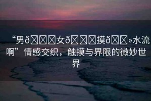 “男??女??摸??水流啊”情感交織，觸摸與界限的微妙世界
