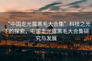 “中國走光露黑毛大合集”科技之光下的探索，中國走光露黑毛大合集研究與發(fā)展