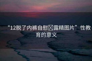 “12脫了內(nèi)褲自慰?露精圖片”性教育的意義