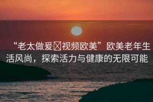 “老太做爰?視頻歐美”歐美老年生活風(fēng)尚，探索活力與健康的無(wú)限可能