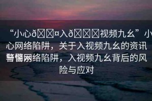 “小心??入??視頻九幺”小心網(wǎng)絡(luò)陷阱，關(guān)于入視頻九幺的資訊與警示
警惕網(wǎng)絡(luò)陷阱，入視頻九幺背后的風(fēng)險(xiǎn)與應(yīng)對