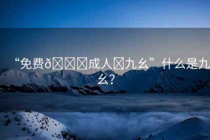 “免費(fèi)??成人?九幺”什么是九幺？