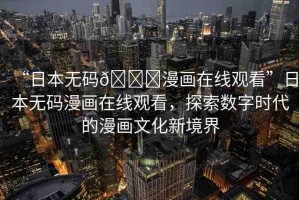 “日本無碼??漫畫在線觀看”日本無碼漫畫在線觀看，探索數(shù)字時代的漫畫文化新境界