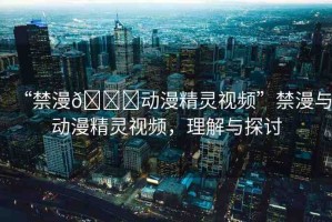 “禁漫??動漫精靈視頻”禁漫與動漫精靈視頻，理解與探討