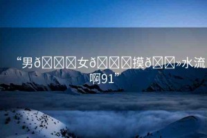 “男??女??摸??水流啊91”