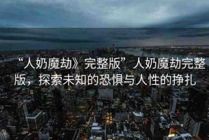 “人奶魔劫》完整版”人奶魔劫完整版，探索未知的恐懼與人性的掙扎