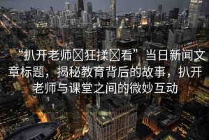 “扒開老師?狂揉?看”當(dāng)日新聞文章標(biāo)題，揭秘教育背后的故事，扒開老師與課堂之間的微妙互動