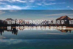 “貂蟬被?到爽??高潮痙攣”貂蟬，被喚醒的激情與高潮的痙攣