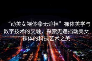 “動美女裸體秘無遮擋”裸體美學與數(shù)字技術(shù)的交融，探索無遮擋動美女裸體的科技藝術(shù)之美