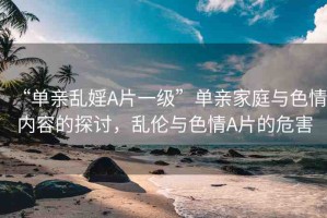 “單親亂婬A片一級(jí)”單親家庭與色情內(nèi)容的探討，亂倫與色情A片的危害