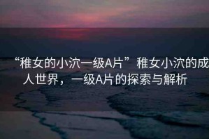 “稚女的小泬一級A片”稚女小泬的成人世界，一級A片的探索與解析